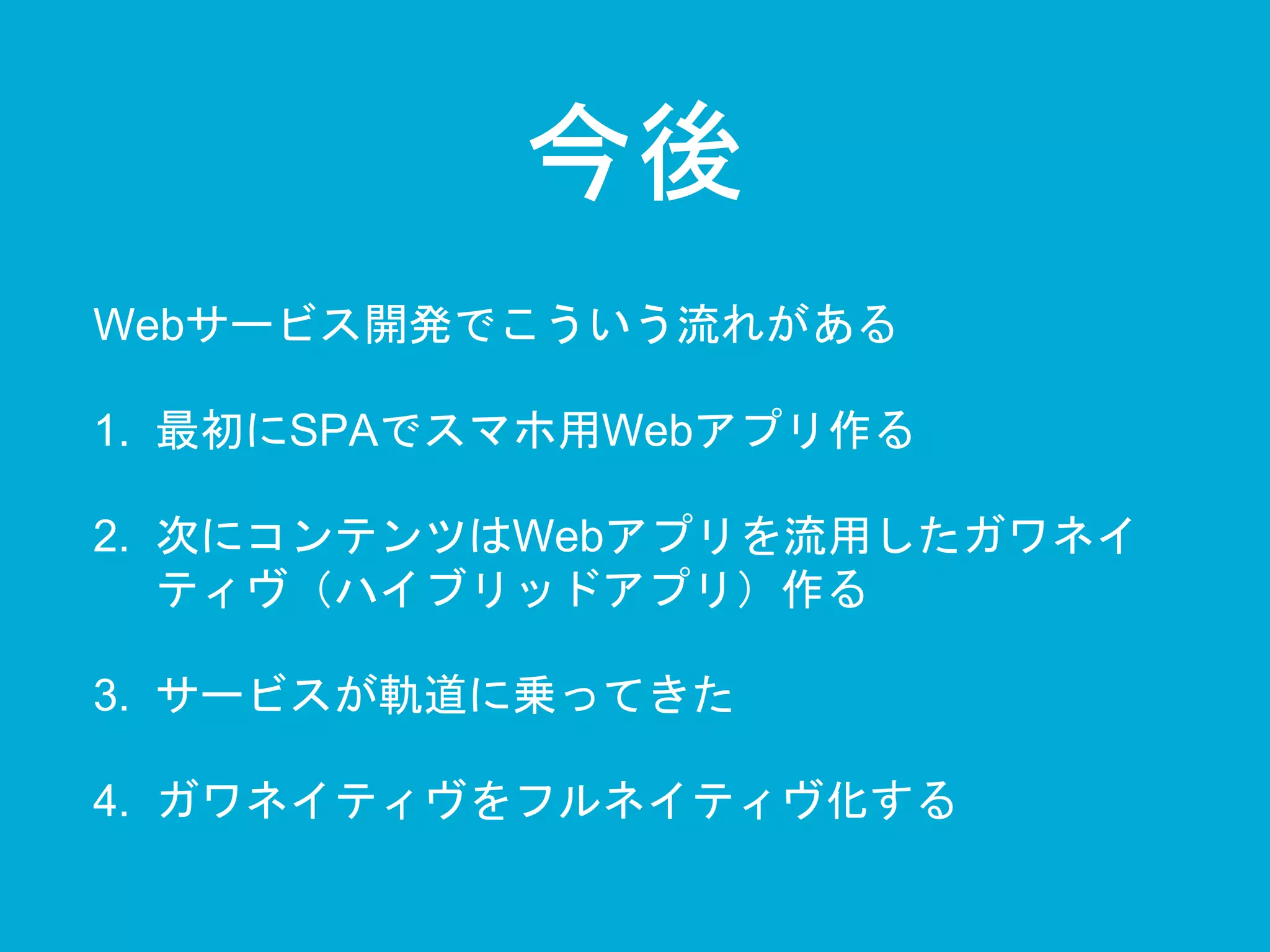 今後 
Webサービス開発でこういう流れがある 
1. 最初にSPAでスマホ用Webアプリ作る 
2. 次にコンテンツはWebアプリを流用したガワネイ 
ティヴ（ハイブリッドアプリ）作る 
3. サービスが軌道に乗ってきた 
4. ガワネイティヴをフルネイティヴ化する 
 