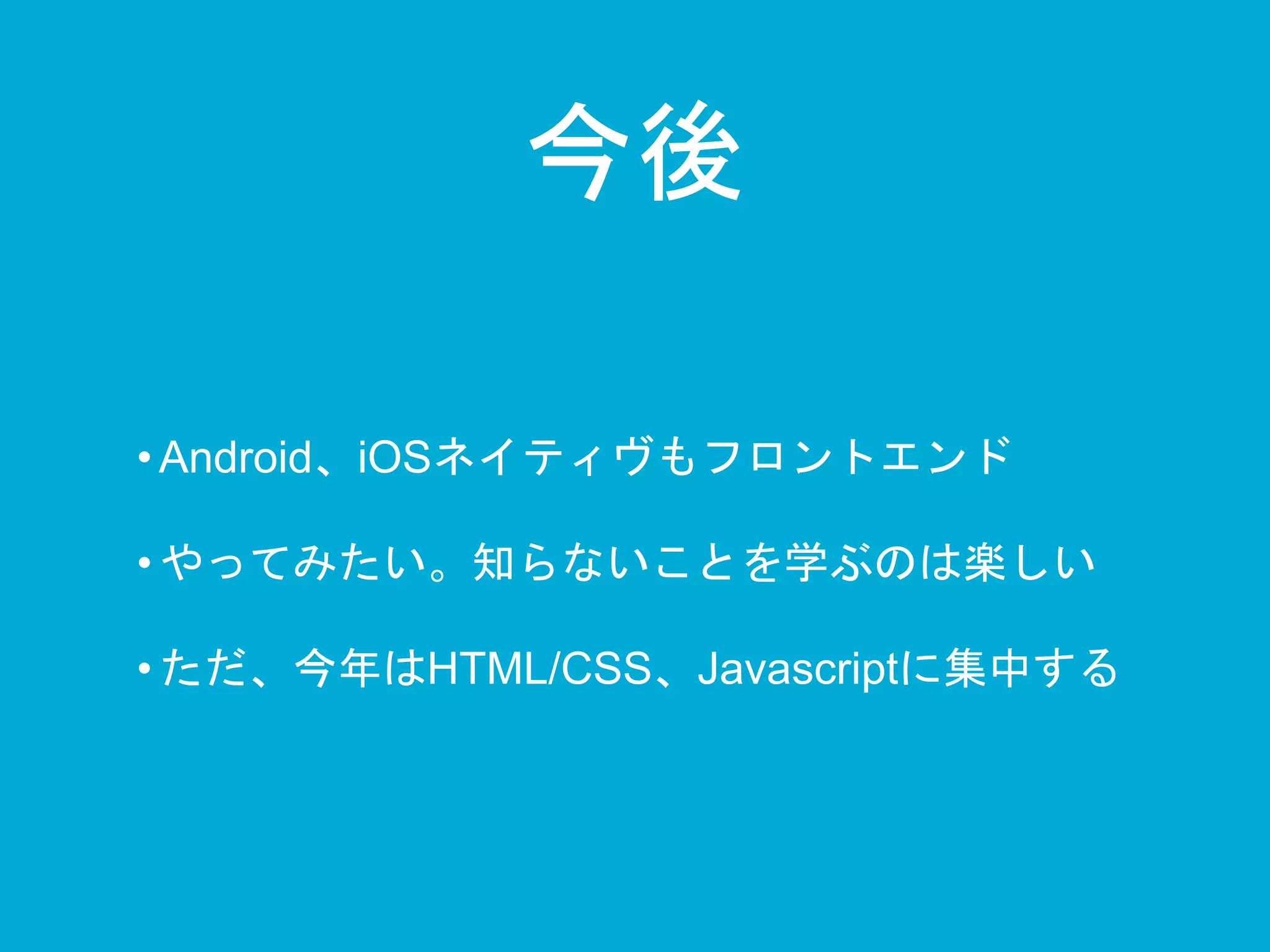 今後 
• Android、iOSネイティヴもフロントエンド 
• やってみたい。知らないことを学ぶのは楽しい 
• ただ、今年はHTML/CSS、Javascriptに集中する 
 