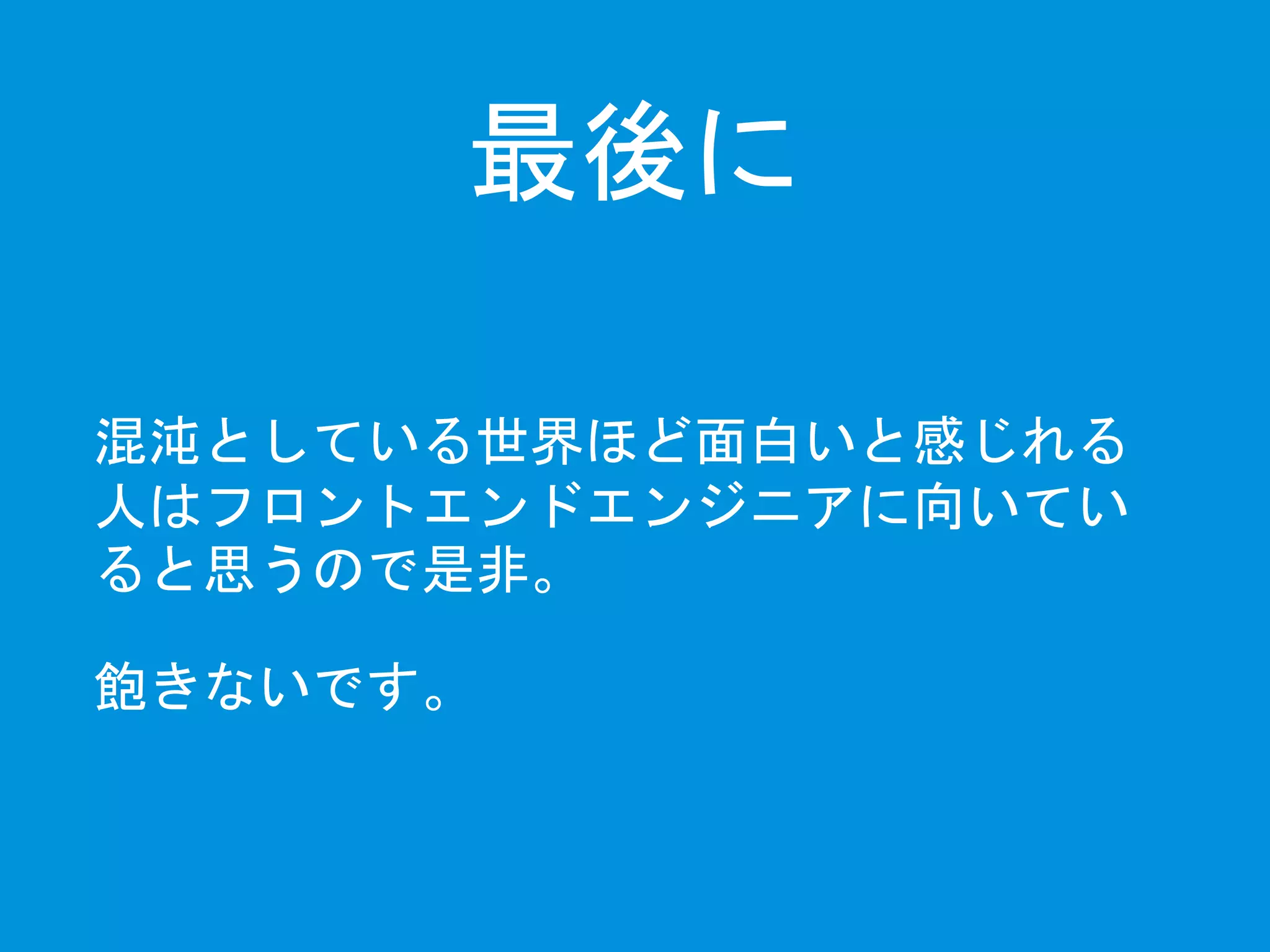 最後に 
混沌としている世界ほど面白いと感じれる 
人はフロントエンドエンジニアに向いてい 
ると思うので是非。 
飽きないです。 
 