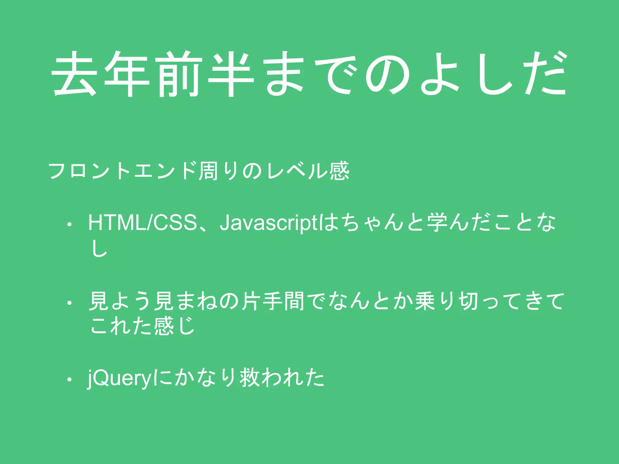 去年前半までのよしだ 
フロントエンド周りのレベル感 
• HTML/CSS、Javascriptはちゃんと学んだことな 
し 
• 見よう見まねの片手間でなんとか乗り切ってきて 
これた感じ 
• jQueryにかなり救われた 
 