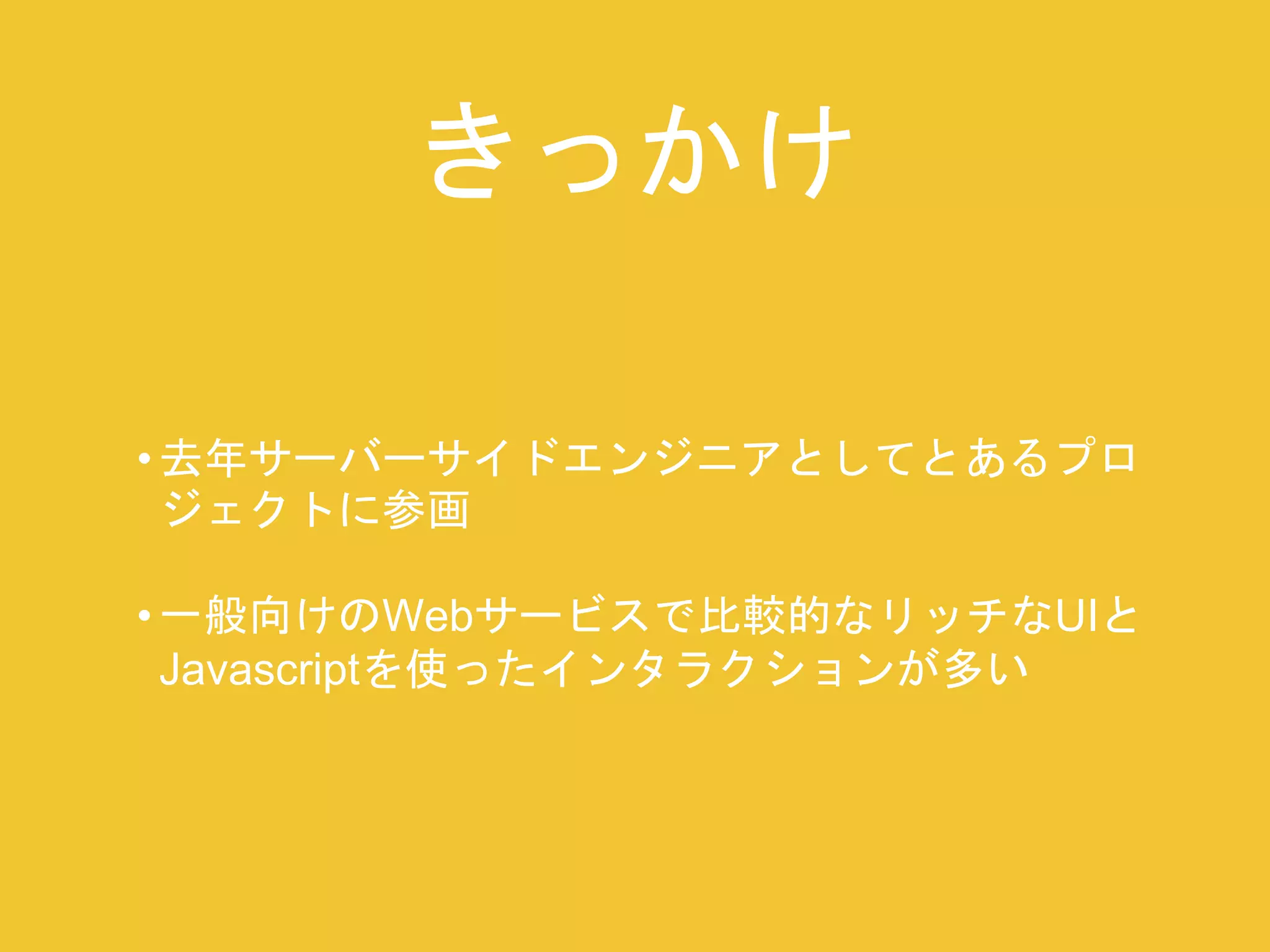 きっかけ 
• 去年サーバーサイドエンジニアとしてとあるプロ 
ジェクトに参画 
• 一般向けのWebサービスで比較的なリッチなUIと 
Javascriptを使ったインタラクションが多い 
 