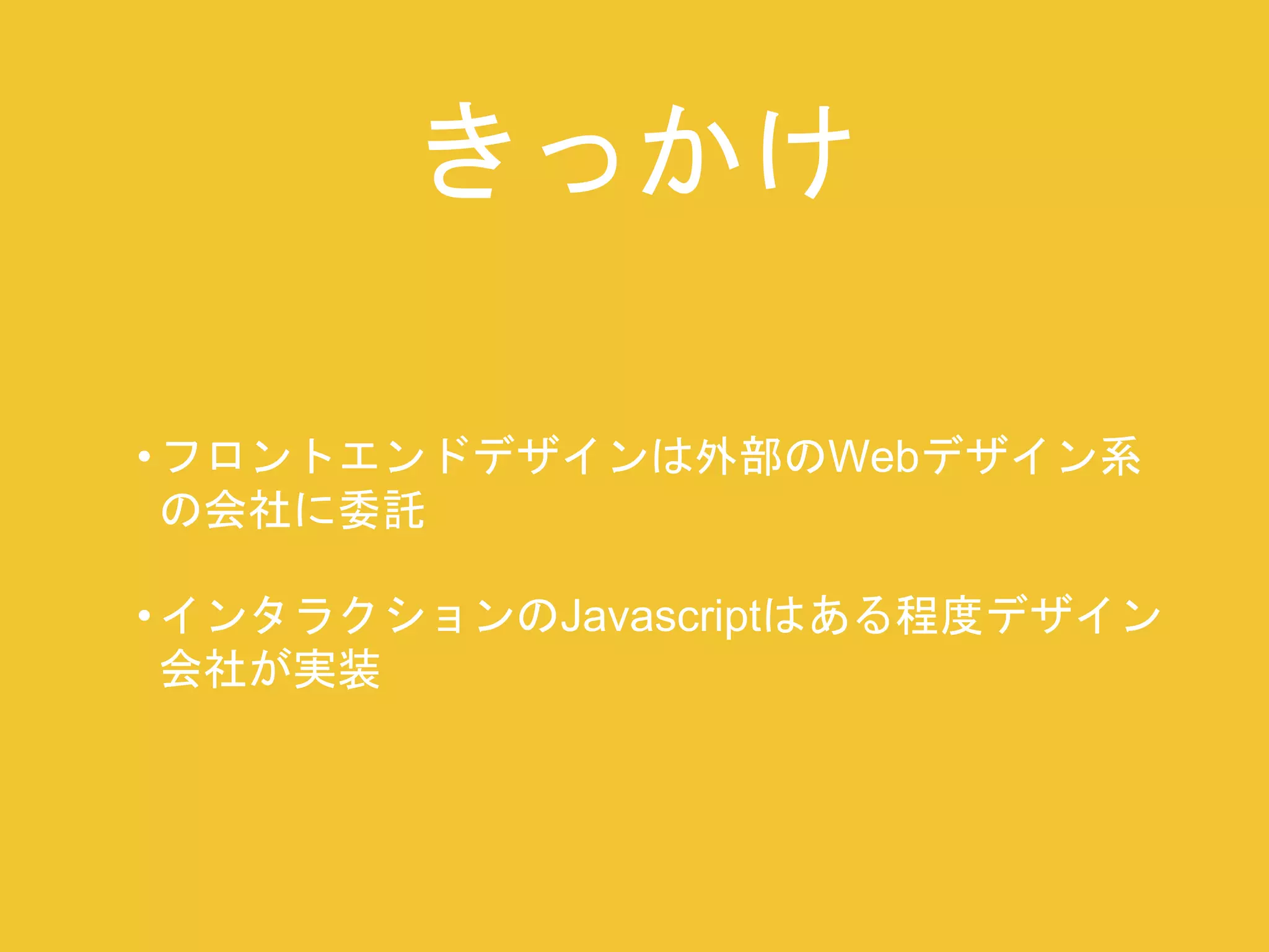 きっかけ 
• フロントエンドデザインは外部のWebデザイン系 
の会社に委託 
• インタラクションのJavascriptはある程度デザイン 
会社が実装 
 