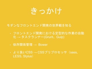 きっかけ 
モダンなフロントエンド開発の世界観を知る 
• フロントエンド開発における定型的な作業の自動 
化→ タスクランナー(Grunt、Gulp) 
• 依存関係管理→ Bower 
• より良いCSS → CSSプリプロセッサ（sass, 
LESS, Stylus） 
 