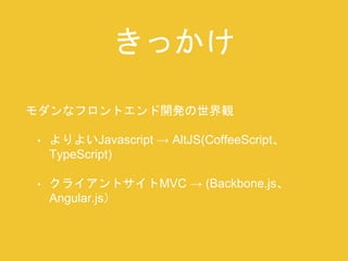 きっかけ 
モダンなフロントエンド開発の世界観 
• よりよいJavascript → AltJS(CoffeeScript、 
TypeScript) 
• クライアントサイトMVC → (Backbone.js、 
Angular.js） 
 