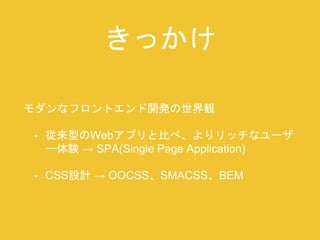 きっかけ 
モダンなフロントエンド開発の世界観 
• 従来型のWebアプリと比べ、よりリッチなユーザ 
ー体験→ SPA(Single Page Application) 
• CSS設計→ OOCSS、SMACSS、BEM 
 