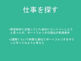 仕事を探す 
• 希望条件に合致していた会社にエントリーしよう 
と思ったが、ポートフォリオの提出が前提条件 
• 2週間くらいで休暇も兼ねてポートフォリオをサク 
ッと作ってみようと考えた 
 