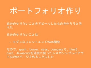 ポートフォリオ作り 
自分のやりたいことをアピールしたものを作ろうと考 
えた 
自分のやりたいことは 
• モダンなフロントエンドWeb開発 
なので、grunt、bower、sass、compassで、html5、 
css3、Javascriptを適度に使ったレスポンシブレイアウ 
トなWebページを作ることにした 
 