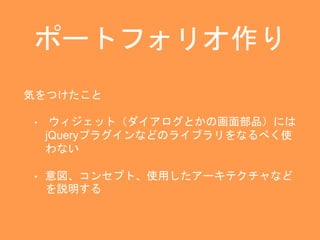 ポートフォリオ作り 
気をつけたこと 
• ウィジェット（ダイアログとかの画面部品）には 
jQueryプラグインなどのライブラリをなるべく使 
わない 
• 意図、コンセプト、使用したアーキテクチャなど 
を説明する 
 