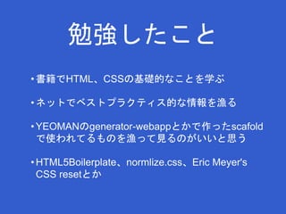 勉強したこと 
• 書籍でHTML、CSSの基礎的なことを学ぶ 
• ネットでベストプラクティス的な情報を漁る 
•YEOMANのgenerator-webappとかで作ったscafold 
で使われてるものを漁って見るのがいいと思う 
• HTML5Boilerplate、normlize.css、Eric Meyer's 
CSS resetとか 
 