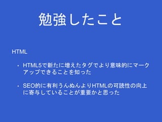 勉強したこと 
HTML 
• HTML5で新たに増えたタグでより意味的にマーク 
アップできることを知った 
• SEO的に有利うんぬんよりHTMLの可読性の向上 
に寄与していることが重要かと思った 
 