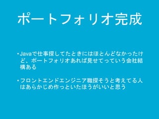 ポートフォリオ完成 
• Javaで仕事探してたときにはほとんどなかったけ 
ど、ポートフォリオあれば見せてっていう会社結 
構ある 
• フロントエンドエンジニア職探そうと考えてる人 
はあらかじめ作っといたほうがいいと思う 
 