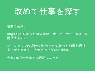 改めて仕事を探す 
晴れて契約。 
AngularJSを使ったSPA開発。サーバーサイドはAPIを 
提供するのみ 
マークアップの規約作りやGruntを使った自動化周り 
も任せて貰えて、大変だったがいい経験に 
今年の5月一杯までお世話になった 
 