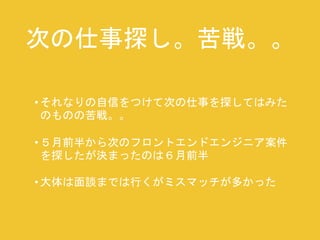 次の仕事探し。苦戦。。 
• それなりの自信をつけて次の仕事を探してはみた 
のものの苦戦。。 
• ５月前半から次のフロントエンドエンジニア案件 
を探したが決まったのは６月前半 
• 大体は面談までは行くがミスマッチが多かった 
 
