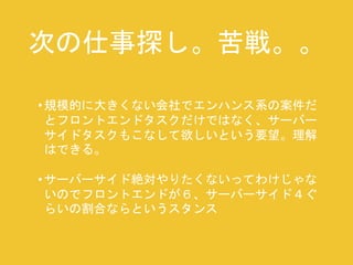 次の仕事探し。苦戦。。 
• 規模的に大きくない会社でエンハンス系の案件だ 
とフロントエンドタスクだけではなく、サーバー 
サイドタスクもこなして欲しいという要望。理解 
はできる。 
• サーバーサイド絶対やりたくないってわけじゃな 
いのでフロントエンドが６、サーバーサイド４ぐ 
らいの割合ならというスタンス 
 