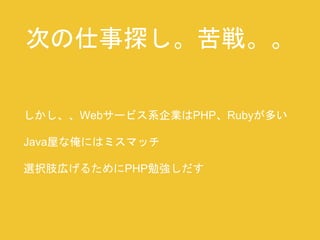 次の仕事探し。苦戦。。 
しかし、、Webサービス系企業はPHP、Rubyが多い 
Java屋な俺にはミスマッチ 
選択肢広げるためにPHP勉強しだす 
 