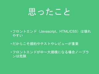 思ったこと 
• フロントエンド（Javascript、HTML/CSS）は壊れ 
やすい 
• だからこそ規約やテストやレビューが重要 
• フロントエンドが中〜大規模になる場合ノープラ 
ンは危険 
 