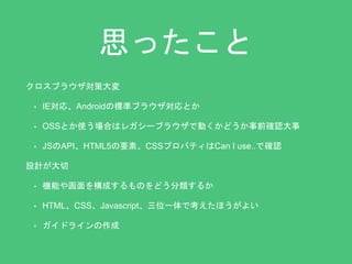 思ったこと 
クロスブラウザ対策大変 
• IE対応、Androidの標準ブラウザ対応とか 
• OSSとか使う場合はレガシーブラウザで動くかどうか事前確認大事 
• JSのAPI、HTML5の要素、CSSプロパティはCan I use..で確認 
設計が大切 
• 機能や画面を構成するものをどう分類するか 
• HTML、CSS、Javascript、三位一体で考えたほうがよい 
• ガイドラインの作成 
 