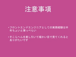 注意事項 
• フロントエンドエンジニアとしての実務経験は半 
年ちょいと薄っぺらい 
• そこらへんを差し引いて暖かい目で見てくれると 
ありがたいです 
 