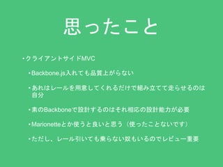 思ったこと 
• クライアントサイドMVC 
• Backbone.js入れても品質上がらない 
• あれはレールを用意してくれるだけで組み立てて走らせるのは 
自分 
• 素のBackboneで設計するのはそれ相応の設計能力が必要 
• Marionetteとか使うと良いと思う（使ったことないです） 
• ただし、レール引いても乗らない奴もいるのでレビュー重要 
 