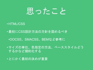 思ったこと 
•HTML/CSS 
• 最初にCSS設計方法の方針を固めるべき 
•OOCSS、SMACSS、BEMなど参考に 
• サイズの単位、色指定の方法、ベーススタイルどう 
するかなど規約化する 
• とにかく最初の決めが重要 
 