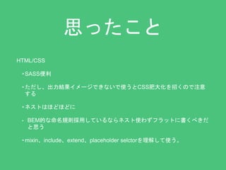 思ったこと 
HTML/CSS 
•SASS便利 
• ただし、出力結果イメージできないで使うとCSS肥大化を招くので注意 
する 
• ネストはほどほどに 
• BEM的な命名規則採用しているならネスト使わずフラットに書くべきだ 
と思う 
• mixin、include、extend、placeholder selctorを理解して使う。 
 
