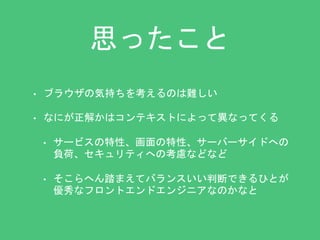 思ったこと 
• ブラウザの気持ちを考えるのは難しい 
• なにが正解かはコンテキストによって異なってくる 
• サービスの特性、画面の特性、サーバーサイドへの 
負荷、セキュリティへの考慮などなど 
• そこらへん踏まえてバランスいい判断できるひとが 
優秀なフロントエンドエンジニアなのかなと 
 