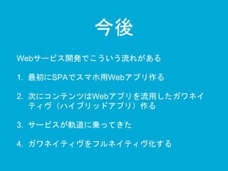 今後 
Webサービス開発でこういう流れがある 
1. 最初にSPAでスマホ用Webアプリ作る 
2. 次にコンテンツはWebアプリを流用したガワネイ 
ティヴ（ハイブリッドアプリ）作る 
3. サービスが軌道に乗ってきた 
4. ガワネイティヴをフルネイティヴ化する 
 