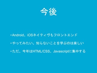 今後 
• Android、iOSネイティヴもフロントエンド 
• やってみたい。知らないことを学ぶのは楽しい 
• ただ、今年はHTML/CSS、Javascriptに集中する 
 