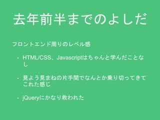 去年前半までのよしだ 
フロントエンド周りのレベル感 
• HTML/CSS、Javascriptはちゃんと学んだことな 
し 
• 見よう見まねの片手間でなんとか乗り切ってきて 
これた感じ 
• jQueryにかなり救われた 
 