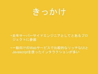 きっかけ 
• 去年サーバーサイドエンジニアとしてとあるプロ 
ジェクトに参画 
• 一般向けのWebサービスで比較的なリッチなUIと 
Javascriptを使ったインタラクションが多い 
 