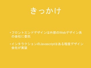 きっかけ 
• フロントエンドデザインは外部のWebデザイン系 
の会社に委託 
• インタラクションのJavascriptはある程度デザイン 
会社が実装 
 