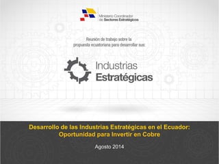 Desarrollo de las Industrias Estratégicas en el Ecuador:
Oportunidad para Invertir en Cobre
Agosto 2014
 