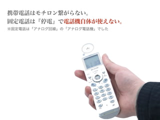携帯電話はモチロン繋がらない。
固定電話は『停電』で電話機自体が使えない。
※固定電話は「アナログ回線」の「アナログ電話機」でした
 