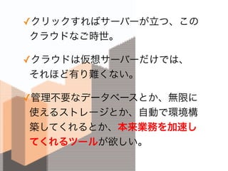 ✓クリックすればサーバーが立つ、この
クラウドなご時世。
✓クラウドは仮想サーバーだけでは、 
それほど有り難くない。
✓管理不要なデータベースとか、無限に
使えるストレージとか、自動で環境構
築してくれるとか、本来業務を加速し
てくれるツールが欲しい。
 