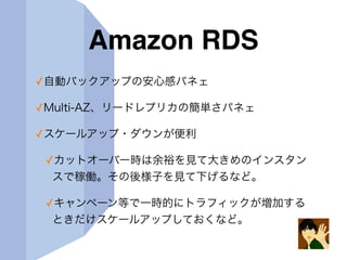 Amazon RDS
✓自動バックアップの安心感パネェ
✓Multi-AZ、リードレプリカの簡単さパネェ
✓スケールアップ・ダウンが便利
✓カットオーバー時は余裕を見て大きめのインスタン
スで稼働。その後様子を見て下げるなど。
✓キャンペーン等で一時的にトラフィックが増加する
ときだけスケールアップしておくなど。
 