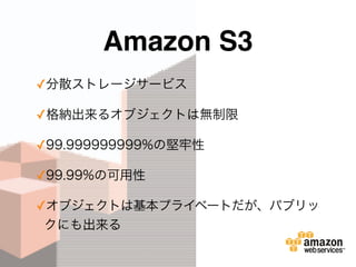 Amazon S3
✓分散ストレージサービス
✓格納出来るオブジェクトは無制限
✓99.999999999%の堅牢性
✓99.99%の可用性
✓オブジェクトは基本プライベートだが、パブリッ
クにも出来る
 