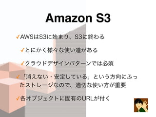 Amazon S3
✓AWSはS3に始まり、S3に終わる
✓とにかく様々な使い道がある
✓クラウドデザインパターンでは必須
✓「消えない・安定している」という方向にふっ
たストレージなので、適切な使い方が重要
✓各オブジェクトに固有のURLが付く
 