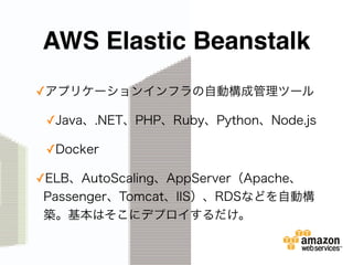 AWS Elastic Beanstalk
✓アプリケーションインフラの自動構成管理ツール
✓Java、.NET、PHP、Ruby、Python、Node.js
✓Docker
✓ELB、AutoScaling、AppServer（Apache、
Passenger、Tomcat、IIS）、RDSなどを自動構
築。基本はそこにデプロイするだけ。
 