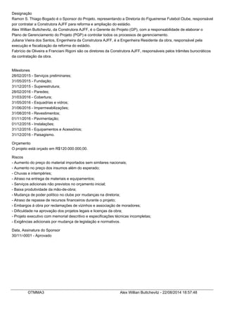 Designação
Ramon S. Thiago Bogado é o Sponsor do Projeto, representando a Diretoria do Figueirense Futebol Clube, responsável
por contratar a Construtora AJFF para reforma e ampliação do estádio.
Alex Willian Buttchevitz, da Construtora AJFF, é o Gerente do Projeto (GP), com a responsabilidade de elaborar o
Plano de Gerenciamento do Projeto (PGP) e controlar todos os processos de gerenciamento.
Juliana Vieira dos Santos, Engenheira da Construtora AJFF, é a Engenheira Residente da obra, responsável pela
execução e fiscalização da reforma do estádio.
Fabrício de Oliveira e Franciani Rigoni são os diretores da Construtora AJFF, responsáveis pelos trâmites burocráticos
da contratação da obra.
Milestones
28/02/2015 - Serviços preliminares;
31/05/2015 - Fundação;
31/12/2015 - Superestrutura;
28/02/2016 - Paredes;
31/03/2016 - Cobertura;
31/05/2016 - Esquadrias e vidros;
31/06/2016 - Impermeabilizações;
31/08/2016 - Revestimentos;
01/11/2016 - Pavimentação;
01/12/2016 - Instalações;
31/12/2016 - Equipamentos e Acessórios;
31/12/2016 - Paisagismo.
Orçamento
O projeto está orçado em R$120.000.000,00.
Riscos
- Aumento do preço do material importados sem similares nacionais;
- Aumento no preço dos insumos além do esperado;
- Chuvas e intempéries;
- Atraso na entrega de materiais e equipamentos;
- Serviços adicionais não previstos no orçamento inicial;
- Baixa produtividade da mão-de-obra;
- Mudança de poder político no clube por mudanças na diretoria;
- Atraso de repasse de recursos financeiros durante o projeto;
- Embargos à obra por reclamações de vizinhos e associação de moradores;
- Dificuldade na aprovação dos projetos legais e licenças da obra;
- Projeto executivo com memorial descritivo e especificações técnicas incompletas;
- Exigências adicionais por mudança de legislação e normativos.
Data, Assinatura do Sponsor
30/11/-0001 - Aprovado
OTMMA3 Alex Willian Buttchevitz - 22/08/2014 18:57:48
 