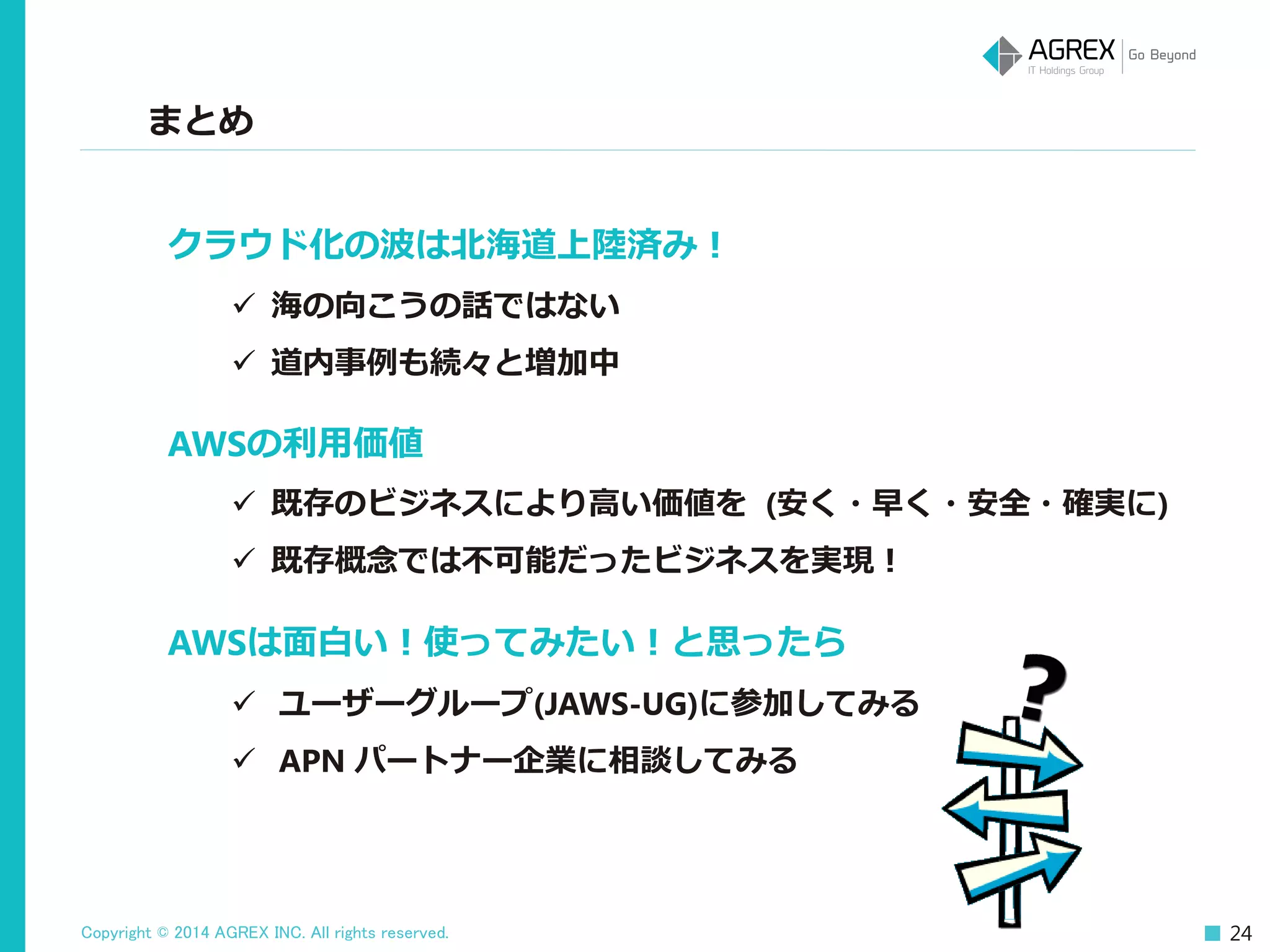 Copyright © 2014 AGREX INC. All rights reserved. 24
まとめ
クラウド化の波は北海道上陸済み！
 海の向こうの話ではない
 道内事例も続々と増加中
AWSの利用価値
 既存のビジネスにより高い価値を (安く・早く・安全・確実に)
 既存概念では不可能だったビジネスを実現！
AWSは面白い！使ってみたい！と思ったら
 ユーザーグループ(JAWS-UG)に参加してみる
 APN パートナー企業に相談してみる
 