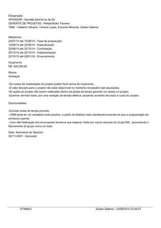 Designação
SPONSOR - Daniella Sant'anna de Sá
GERENTE DE PROJETOS - Rafael Boiko Tavares
TIME - Valdemir Silveira, Yohana Lopes, Eduardo Miranda, Zaiden Seleme
Milestones
25/07/14 até 15/08/14 - Fase de prospecção;
15/08/14 até 22/08/14 - Especificação;
22/08/14 até 22/10/14 - Contratação;
22/10/14 até 22/10/15 - Implementação;
22/10/15 até 26/01/16 - Encerramento;
Orçamento
R$: 500.000,00
Riscos
Ameaças:
-Os custos de implantação do projeto podem ficar acima do orçamento;
-O valor alocado para o projeto não estar disponível no momento necessário das aquisições;
-As ações do projeto não serem realizadas dentro da janela de tempo gerando um atraso no projeto;
-Queimar servidor base, por uma variação de tensão elétrica causando aumento de prazo e custo do projeto;
Oportunidades:
-Concluir antes do tempo previsto;
- CRM pode ter um resultado muito positivo, a ponto de fidelizar mais clientes/anunciantes do que a programação da
emissora suporta
- Com alta fidelização dos anunciantes teríamos que realocar mídia em outros veículos do Grupo RIC, aumentando o
faturamento do grupo como um todo.
Data, Assinatura do Sponsor
30/11/-0001 - Aprovado
OTMMA3 Zaiden Seleme - 23/08/2014 22:49:27
 