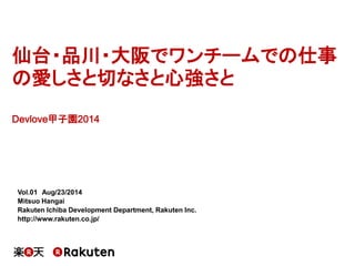 仙台・品川・大阪でワンチームでの仕事
の愛しさと切なさと心強さと
Devlove甲子園2014
Vol.01 Aug/23/2014
Mitsuo Hangai
Rakuten Ichiba Development Department, Rakuten Inc.
http://www.rakuten.co.jp/
 