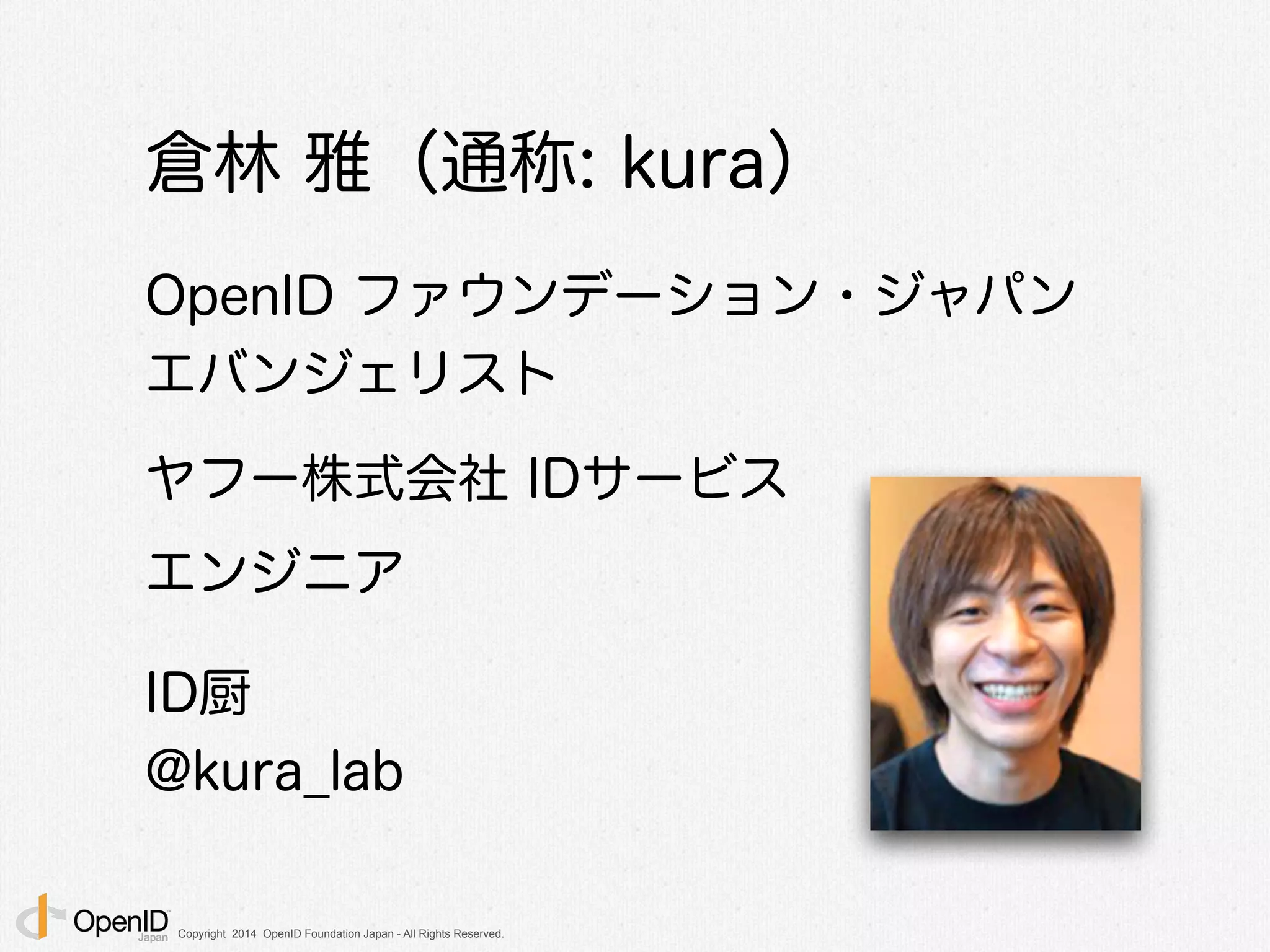 Copyright 2014 OpenID Foundation Japan - All Rights Reserved.
倉林 雅（通称: kura）
!
OpenID ファウンデーション・ジャパン
エバンジェリスト
!
ヤフー株式会社 IDサービス
エンジニア
!
ID厨
@kura_lab
 