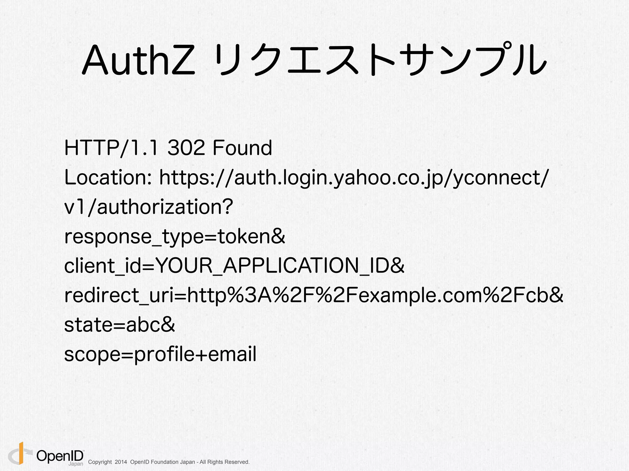Copyright 2014 OpenID Foundation Japan - All Rights Reserved.
AuthZ リクエストサンプル
HTTP/1.1 302 Found
Location: https://auth.login.yahoo.co.jp/yconnect/
v1/authorization?
response_type=token&
client_id=YOUR_APPLICATION_ID&
redirect_uri=http%3A%2F%2Fexample.com%2Fcb&
state=abc&
scope=proﬁle+email
 