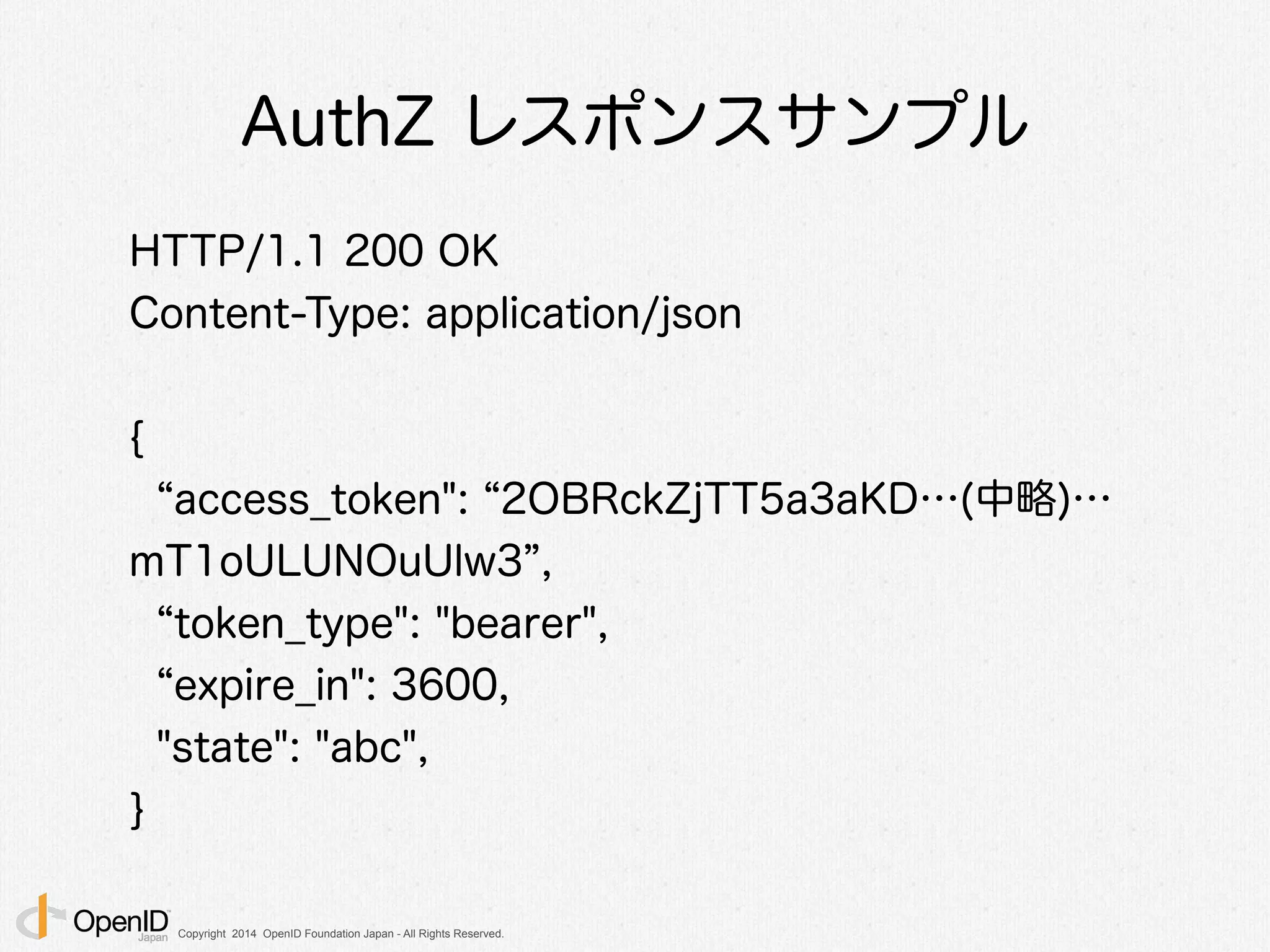 Copyright 2014 OpenID Foundation Japan - All Rights Reserved.
AuthZ レスポンスサンプル
HTTP/1.1 200 OK
Content-Type: application/json
!
{
access_token": 2OBRckZjTT5a3aKD…(中略)…
mT1oULUNOuUlw3 ,
token_type": "bearer",
expire_in": 3600,
"state": "abc",
}
 