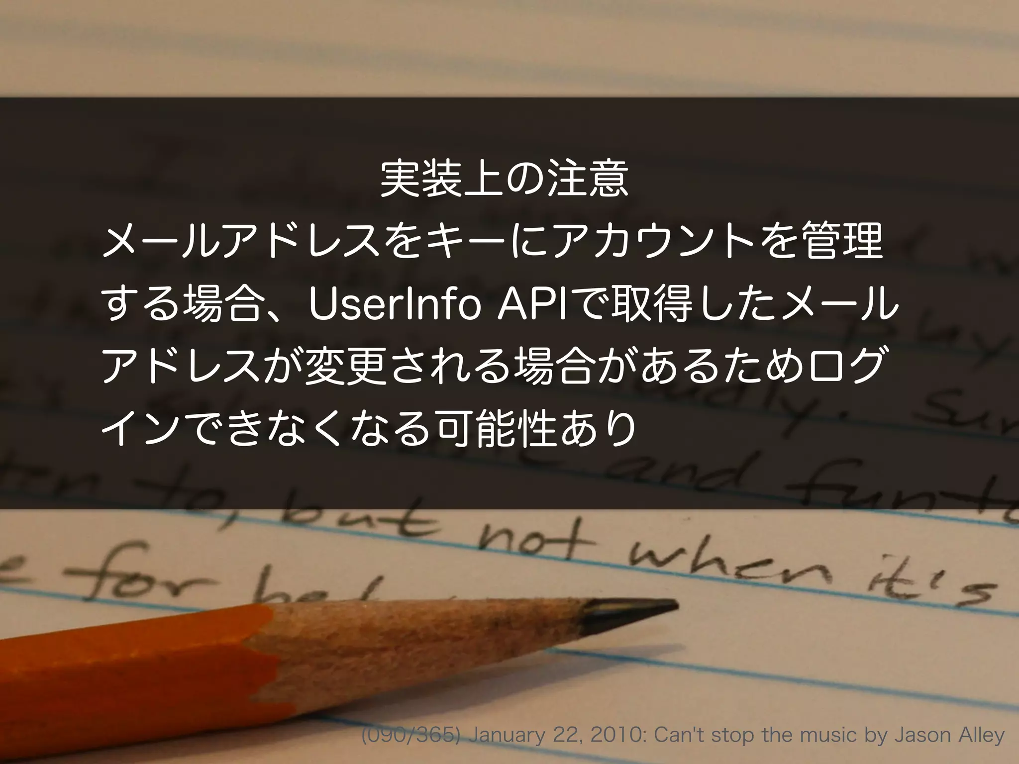 実装上の注意
メールアドレスをキーにアカウントを管理
する場合、UserInfo APIで取得したメール
アドレスが変更される場合があるためログ
インできなくなる可能性あり
(090/365) January 22, 2010: Can't stop the music by Jason Alley
 