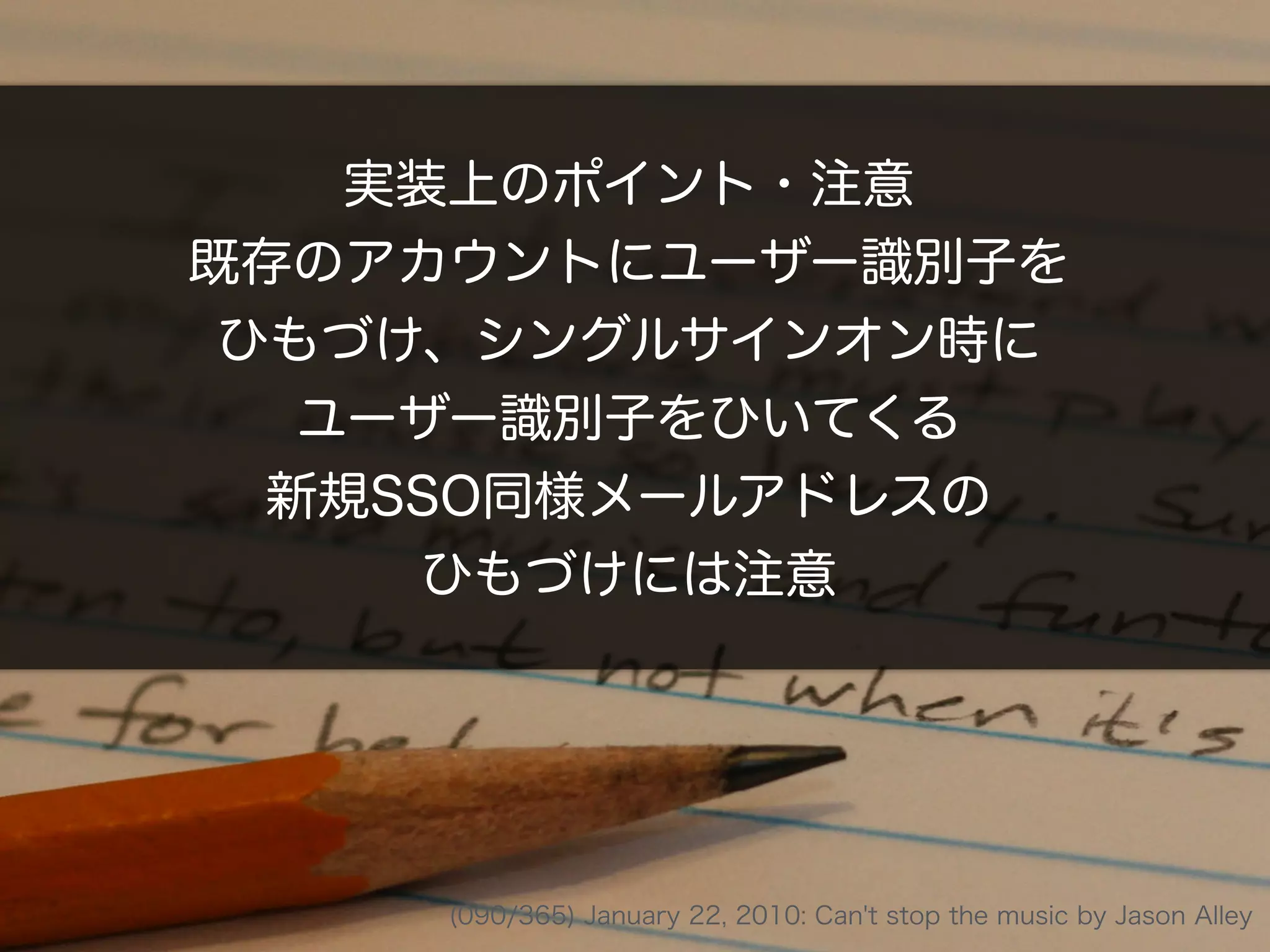 実装上のポイント・注意
既存のアカウントにユーザー識別子を
ひもづけ、シングルサインオン時に
ユーザー識別子をひいてくる
新規SSO同様メールアドレスの
ひもづけには注意
(090/365) January 22, 2010: Can't stop the music by Jason Alley
 