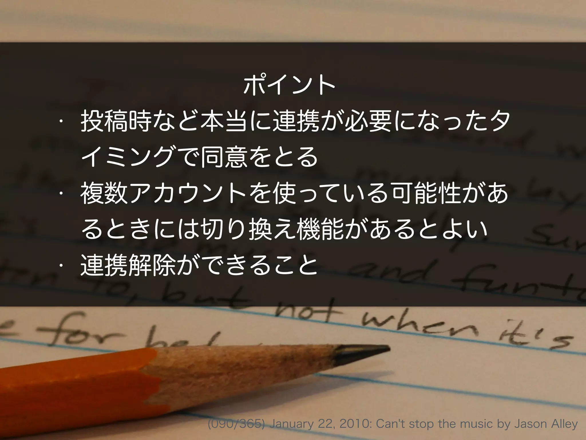 ポイント
• 投稿時など本当に連携が必要になったタ
イミングで同意をとる
• 複数アカウントを使っている可能性があ
るときには切り換え機能があるとよい
• 連携解除ができること
(090/365) January 22, 2010: Can't stop the music by Jason Alley
 