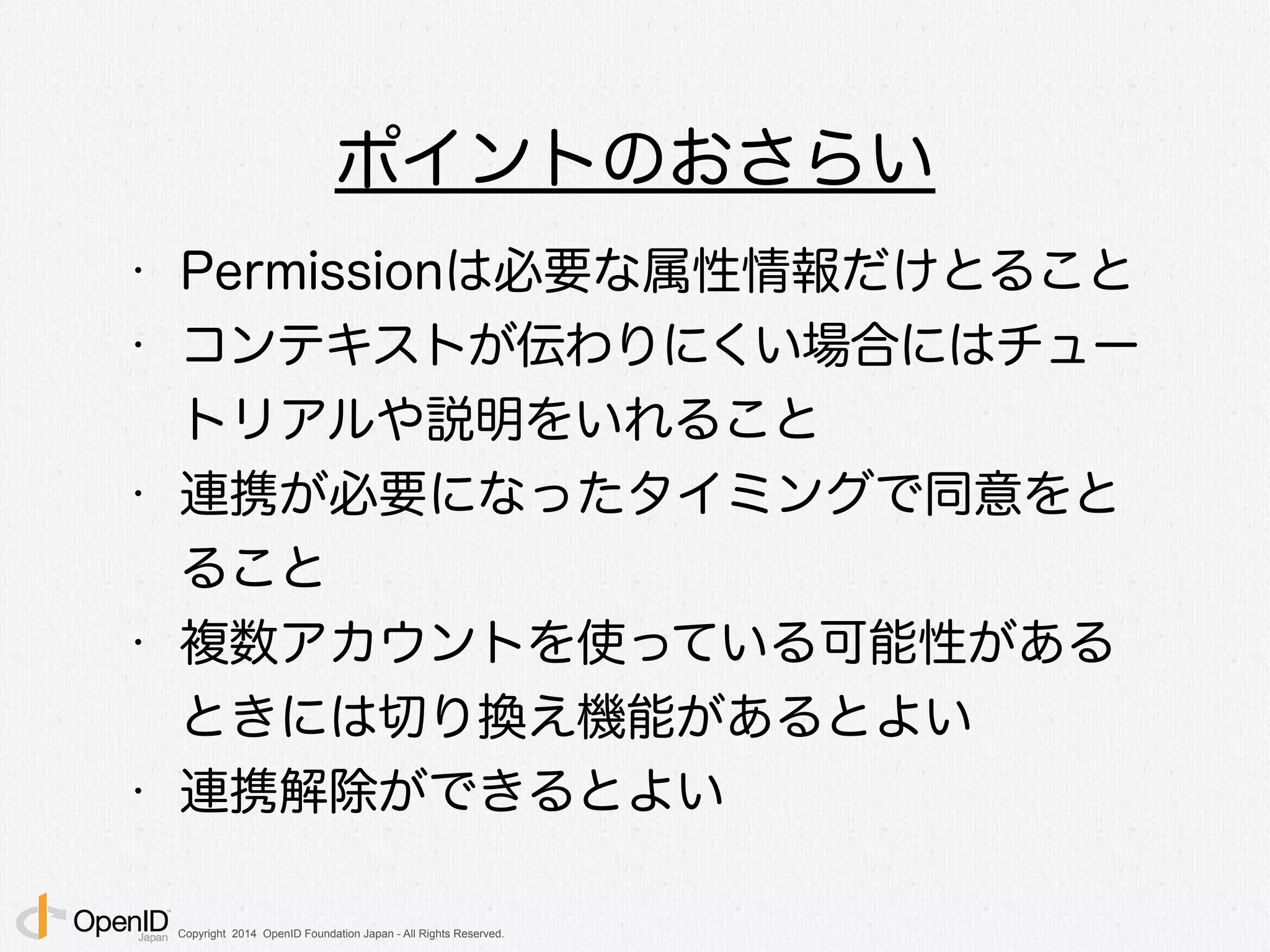 Copyright 2014 OpenID Foundation Japan - All Rights Reserved.
ポイントのおさらい
• Permissionは必要な属性情報だけとること
• コンテキストが伝わりにくい場合にはチュー
トリアルや説明をいれること
• 連携が必要になったタイミングで同意をと
ること
• 複数アカウントを使っている可能性がある
ときには切り換え機能があるとよい
• 連携解除ができるとよい
 