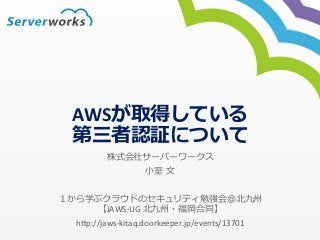 AWSが取得している 
第三者認証について 
株式会社サーバーワークス 
⼩小室 ⽂文 
１から学ぶクラウドのセキュリティ勉強会＠北北九州 
【JAWS-­‐UG 
北北九州・福岡合同】 
h*p://jaws-­‐kitaq.doorkeeper.jp/events/13701 
 
 